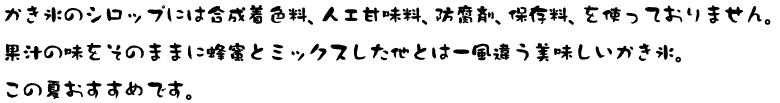 かき氷も合成着色料、化学調味料を一切使用しておりません。果汁の味をそのままに蜂蜜とミックスした他とは一風違う美味しいかき氷。この夏おすすめです。