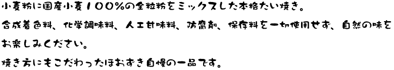 小麦粉に国産小麦１００％の全粒粉をミックスした本格たい焼き。合成着色料、化学調味料、人工甘味料、防腐剤、保存料を一切使用せず、自然の味をお楽しみください。焼き方にもこだわったほおずき自慢の一品です。